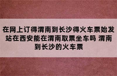 在网上订得渭南到长沙得火车票始发站在西安能在渭南取票坐车吗 渭南到长沙的火车票